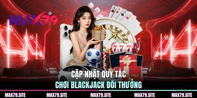 Cập nhật quy tắc chơi blackjack đổi thưởng